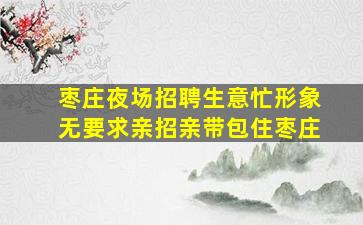 枣庄夜场招聘生意忙形象无要求亲招亲带包住枣庄